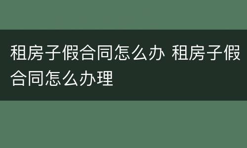 租房子假合同怎么办 租房子假合同怎么办理