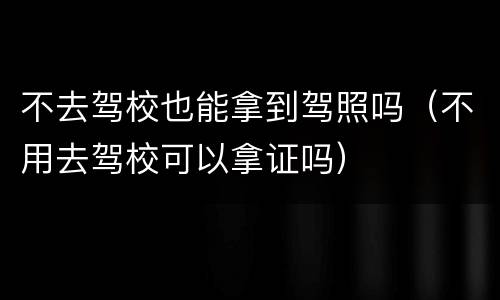 不去驾校也能拿到驾照吗（不用去驾校可以拿证吗）