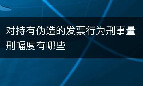 对持有伪造的发票行为刑事量刑幅度有哪些