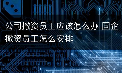 公司撤资员工应该怎么办 国企撤资员工怎么安排
