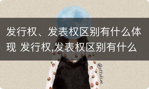 发行权、发表权区别有什么体现 发行权,发表权区别有什么体现