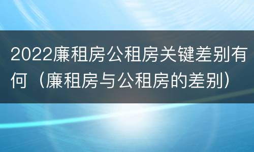 2022廉租房公租房关键差别有何（廉租房与公租房的差别）