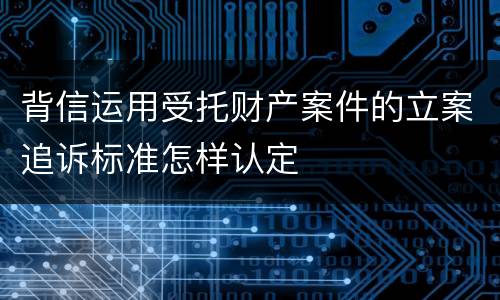 背信运用受托财产案件的立案追诉标准怎样认定