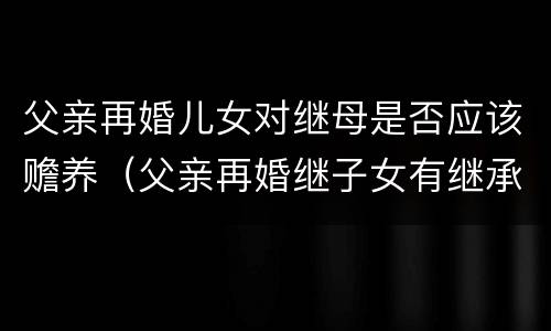 父亲再婚儿女对继母是否应该赡养（父亲再婚继子女有继承权吗）