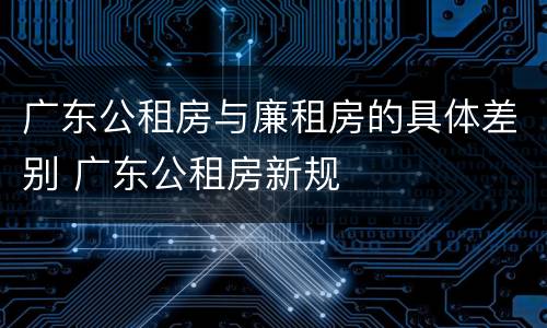 广东公租房与廉租房的具体差别 广东公租房新规
