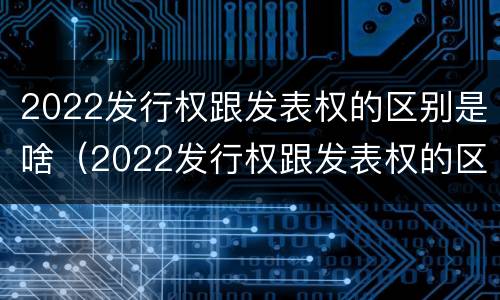 2022发行权跟发表权的区别是啥（2022发行权跟发表权的区别是啥呢）