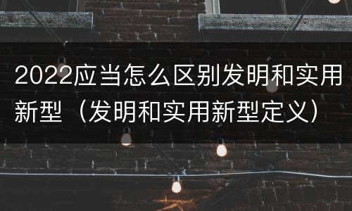 2022应当怎么区别发明和实用新型（发明和实用新型定义）
