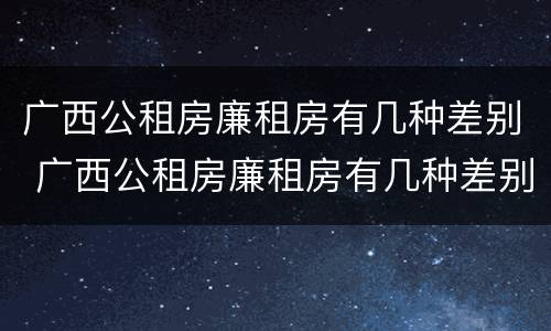 广西公租房廉租房有几种差别 广西公租房廉租房有几种差别吗