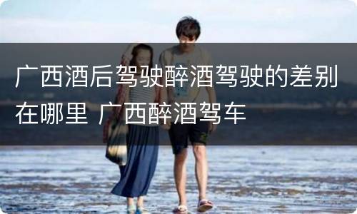 广西酒后驾驶醉酒驾驶的差别在哪里 广西醉酒驾车