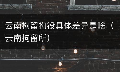 云南拘留拘役具体差异是啥（云南拘留所）