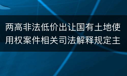 两高非法低价出让国有土地使用权案件相关司法解释规定主要内容包括什么