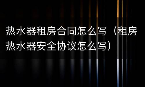热水器租房合同怎么写（租房热水器安全协议怎么写）