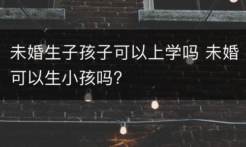 未婚生子孩子可以上学吗 未婚可以生小孩吗?
