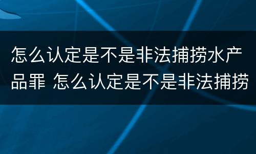 怎么认定是不是非法捕捞水产品罪 怎么认定是不是非法捕捞水产品罪名