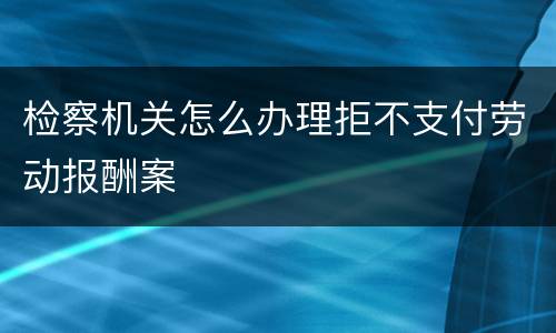 检察机关怎么办理拒不支付劳动报酬案