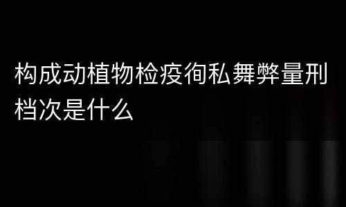 构成动植物检疫徇私舞弊量刑档次是什么