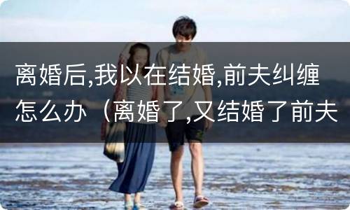 离婚后,我以在结婚,前夫纠缠怎么办（离婚了,又结婚了前夫回来纠缠怎么办）