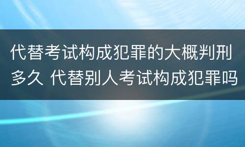 代替考试构成犯罪的大概判刑多久 代替别人考试构成犯罪吗