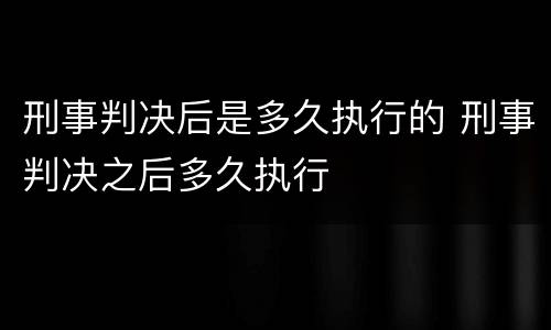 刑事判决后是多久执行的 刑事判决之后多久执行