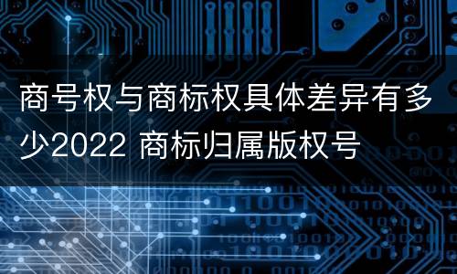商号权与商标权具体差异有多少2022 商标归属版权号