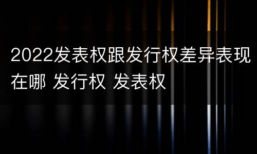2022发表权跟发行权差异表现在哪 发行权 发表权