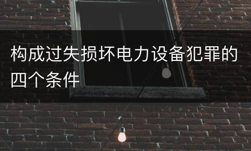 构成过失损坏电力设备犯罪的四个条件