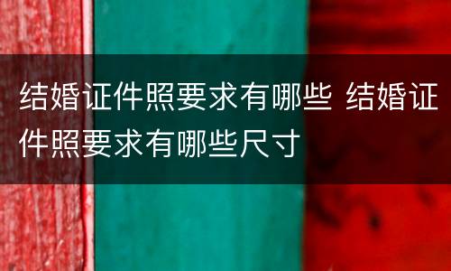 结婚证件照要求有哪些 结婚证件照要求有哪些尺寸