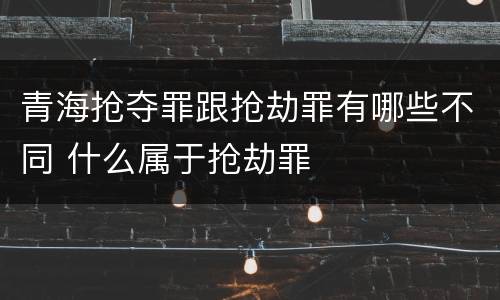 青海抢夺罪跟抢劫罪有哪些不同 什么属于抢劫罪