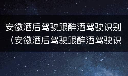 安徽酒后驾驶跟醉酒驾驶识别（安徽酒后驾驶跟醉酒驾驶识别的区别）