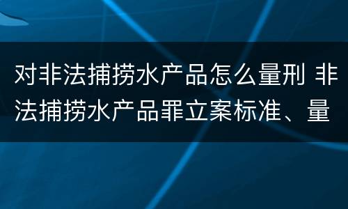 对非法捕捞水产品怎么量刑 非法捕捞水产品罪立案标准、量刑
