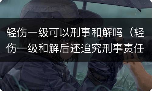 轻伤一级可以刑事和解吗（轻伤一级和解后还追究刑事责任吗）