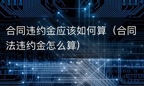 合同违约金应该如何算（合同法违约金怎么算）