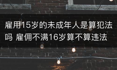 雇用15岁的未成年人是算犯法吗 雇佣不满16岁算不算违法