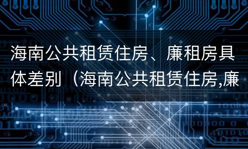 海南公共租赁住房、廉租房具体差别（海南公共租赁住房,廉租房具体差别是什么）