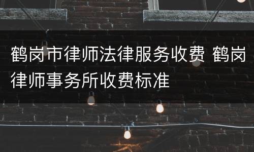 鹤岗市律师法律服务收费 鹤岗律师事务所收费标准