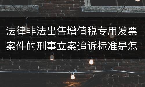 法律非法出售增值税专用发票案件的刑事立案追诉标准是怎么规定