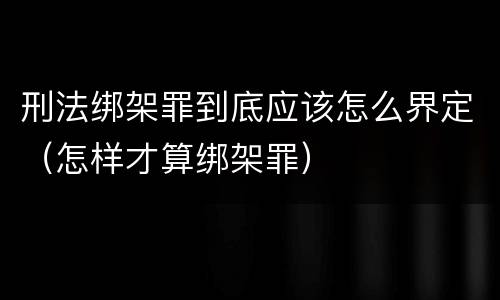 刑法绑架罪到底应该怎么界定（怎样才算绑架罪）