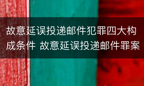 故意延误投递邮件犯罪四大构成条件 故意延误投递邮件罪案例