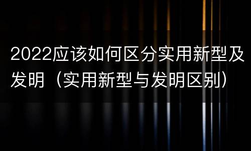 2022应该如何区分实用新型及发明（实用新型与发明区别）