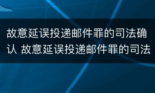 故意延误投递邮件罪的司法确认 故意延误投递邮件罪的司法确认是什么