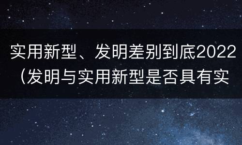 实用新型、发明差别到底2022（发明与实用新型是否具有实用性）