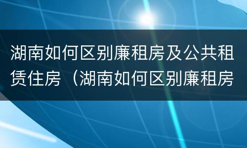 湖南如何区别廉租房及公共租赁住房（湖南如何区别廉租房及公共租赁住房呢）