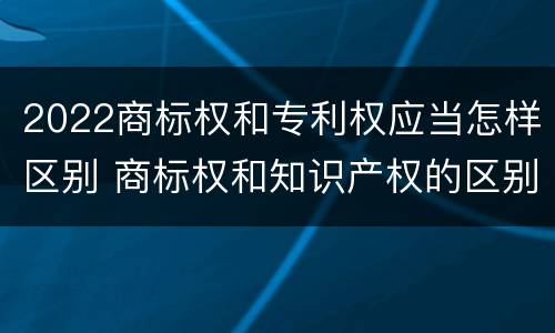 2022商标权和专利权应当怎样区别 商标权和知识产权的区别