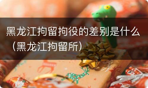 黑龙江拘留拘役的差别是什么（黑龙江拘留所）