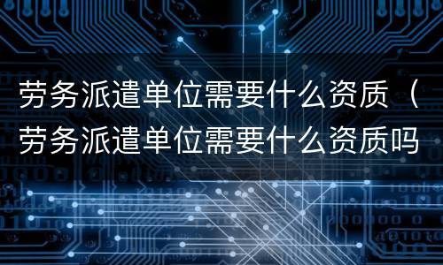 劳务派遣单位需要什么资质（劳务派遣单位需要什么资质吗）