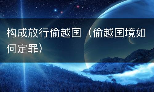 构成放行偷越国（偷越国境如何定罪）