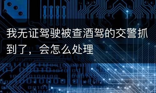 我无证驾驶被查酒驾的交警抓到了，会怎么处理