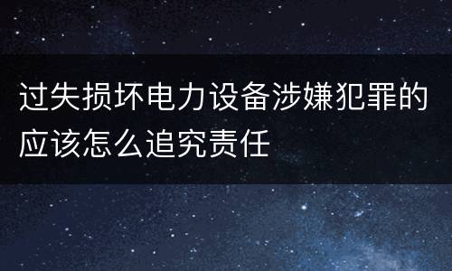 过失损坏电力设备涉嫌犯罪的应该怎么追究责任