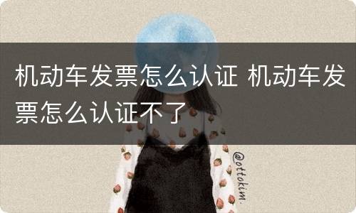 机动车发票怎么认证 机动车发票怎么认证不了