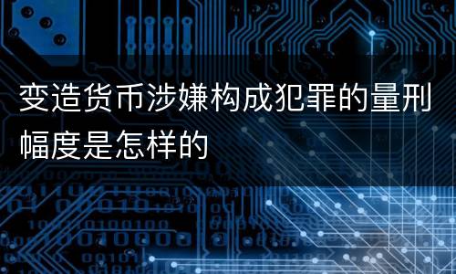变造货币涉嫌构成犯罪的量刑幅度是怎样的